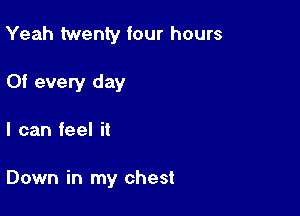 Yeah twenty four hours

Of every day
I can feel it

Down in my chest