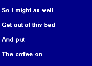 So I might as well

Get out of this bed

And put

The coffee on