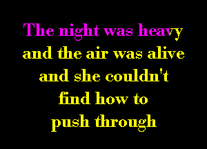 The night was heavy

and the air was alive

and She couldn't
13nd how to
push through