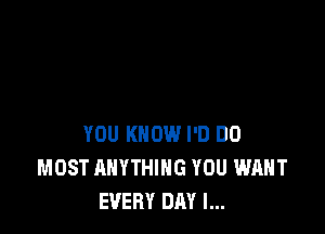 YOU KNOW I'D DO
MOST ANYTHING YOU WANT
EVERY DAY I...
