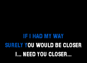 IF I HAD MY WAY
SURELY YOU WOULD BE CLOSER
I... NEED YOU CLOSER...