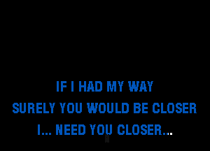 IF I HAD MY WAY
SURELY YOU WOULD BE CLOSER
I... NEED my CLOSER...