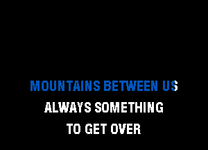 MOUNTAINS BETWEEN US
ALWAYS SOMETHING
TO GET OVER