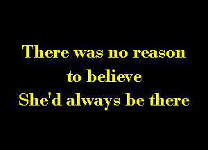 There was no reason
to believe
She'd always be there