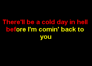 There'll be a cold day in hell
before I'm comin' back to

you