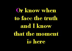 Or lmow when
to face the truth
and I know
that the moment

is here I