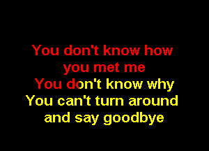 You don't know how
you met me

You don't know why
You can't turn around
and say goodbye