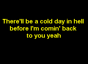 There'll be a cold day in hell
before I'm comin' back

to you yeah