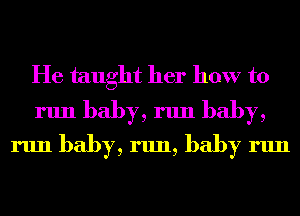 He taught her how to
run baby, run baby,
run baby, run, baby run