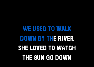 WE USED TO WALK
DOWN BY THE RIVER
SHE LOVED TO WATCH

THE SUN 60 DOWN l