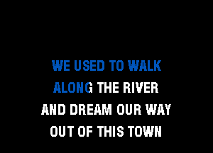 WE USED TO WALK

ALONG THE RIVER
AND DREAM OUR WAY
OUT OF THIS TOWN