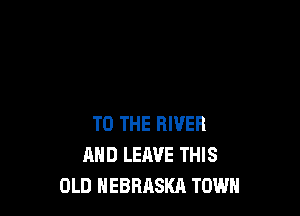 TO THE RIVER
MID LEAVE THIS
OLD NEBRASKA TOWN
