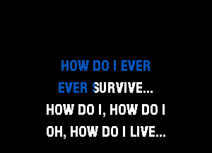 HOW DO I EVER

EVER SURVIVE...
H0?!-l DO I, HOW DO I
OH, HOW DO I LIVE...