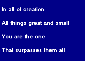In all oi creation

All things great and small

You are the one

That surpasses them all