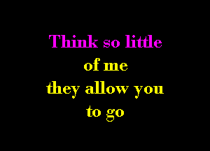 Think so little

of me

they allow you

to go