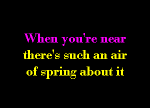 When you're near
there's such an air
of spring about it