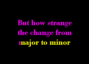 But how strange
the change from

major to minor

g