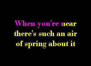 When you're near
there's such an air
of spring about it