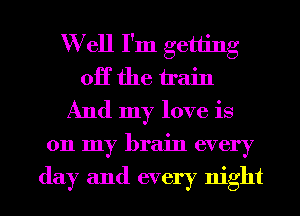 W ell I'm getting
OK the train
And my love is
011 my brain every

day and every night