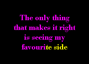 The only thing
that makes it right
is seeing my
favourite side