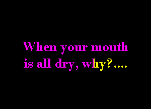 When your mouth

is all dry, Why?....