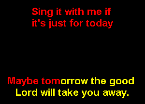 Sing it with me if
it's just for today

Maybe tomorrow the good
Lord will take you away.