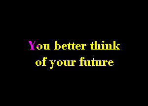 You better think

of your future