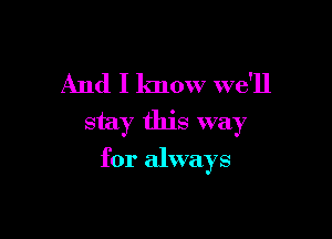 And I know we'll
stay this way

for always