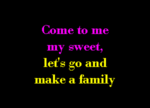 Come to me
my sweet,

let's go and
make a. family