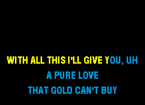 WITH ALL THIS I'LL GIVE YOU, UH
A PURE LOVE
THAT GOLD CAN'T BUY