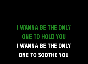 I WANNA BE THE ONLY

ONE TO HOLD YOU
I WANNA BE THE ONLY
ONE TO SOOTHE YOU