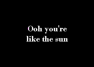 Ooh you're

like the sun