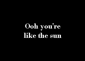 Ooh you're

like the sun