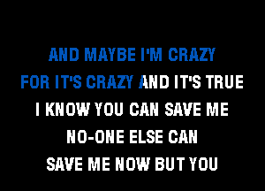 AND MAYBE I'M CRAZY
FOR IT'S CRAZY AND IT'S TRUE
I KNOW YOU CAN SAVE ME
HO-OHE ELSE CAN
SAVE ME NOW BUT YOU