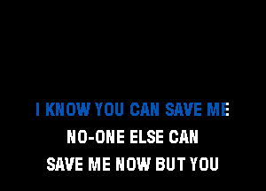 I KNOW YOU CAN SAVE ME
HO-OHE ELSE CAN
SAVE ME NOW BUT YOU