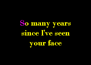 So many years

since I've seen
your face