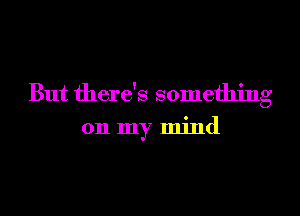 But there's something

on my mind