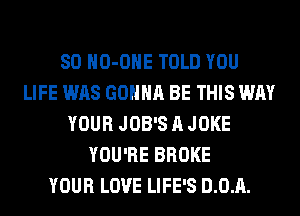SO HO-OHE TOLD YOU
LIFE WAS GONNA BE THIS WAY
YOUR JOB'S A JOKE
YOU'RE BROKE
YOUR LOVE LIFE'S D.0.A.