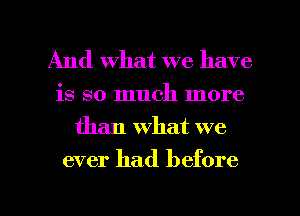 And what we have

is so much more
than what we

ever had before

g