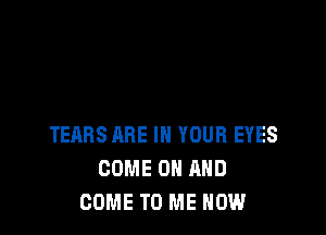 TEARS ARE IN YOUR EYES
COME ON AND
COME TO ME NOW