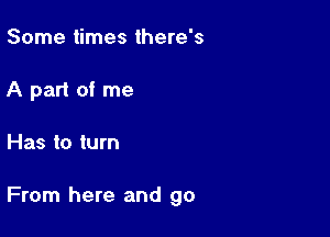 Some times there's
A part of me

Has to turn

From here and go