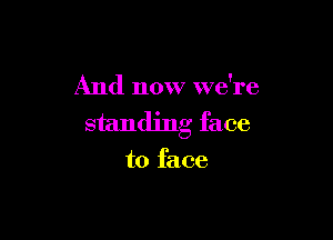And now we're

standing face
to face