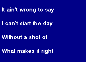 It ain't wrong to say
I can't start the day

Without a shot of

What makes it right