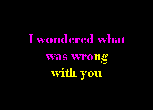 I wondered What
was wrong

With you