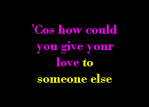 'Cos how could

you give your

love to
someone else