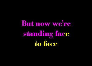 But now we're

standing face
to face