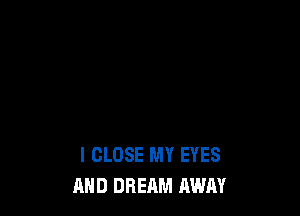 I CLOSE MY EYES
AND DREAM AWAY