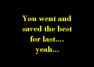 You went and
saved the best

for last...

yeah...