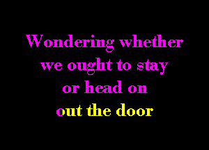 W ondering whether
we ought to stay
or head on

out the door

g