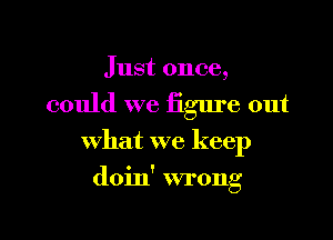 Just once,
could we figure out
what we keep

doin' wrong